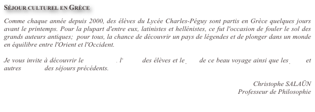 Séjour culturel en Grèce

Comme chaque année depuis 2000, des élèves du Lycée Charles-Péguy sont partis en Grèce quelques jours avant le printemps. Pour la plupart d'entre eux, latinistes et hellénistes, ce fut l'occasion de fouler le sol des grands auteurs antiques;  pour tous, la chance de découvrir un pays de légendes et de plonger dans un monde en équilibre entre l'Orient et l'Occident.

Je vous invite à découvrir le diaporama, l'album des élèves et le film de ce beau voyage ainsi que les films et autres albums des séjours précédents. 

Christophe SALAÜN
Professeur de Philosophie
