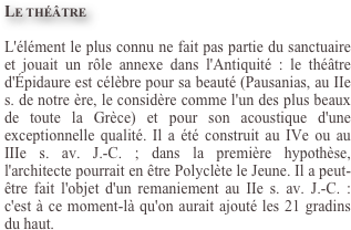 
Le théâtre
L'élément le plus connu ne fait pas partie du sanctuaire et jouait un rôle annexe dans l'Antiquité : le théâtre d'Épidaure est célèbre pour sa beauté (Pausanias, au IIe s. de notre ère, le considère comme l'un des plus beaux de toute la Grèce) et pour son acoustique d'une exceptionnelle qualité. Il a été construit au IVe ou au IIIe s. av. J.-C. ; dans la première hypothèse, l'architecte pourrait en être Polyclète le Jeune. Il a peut-être fait l'objet d'un remaniement au IIe s. av. J.-C. : c'est à ce moment-là qu'on aurait ajouté les 21 gradins du haut.