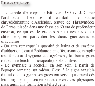 Le sanctuaire

- le temple d'Asclépios : bâti vers 380 av. J.-C. par l'architecte Théodotos, il abritait une statue chryséléphantine d'Asclépios, œuvre de Thrasymédès de Paros, placée dans une fosse de 60 cm de profondeur environ, ce qui est le cas des sanctuaires des dieux chthoniens, en particulier les dieux guérisseurs et oraculaires.
- On aura remarqué la quantité de bains et de système d'adduction d'eau à Épidaure ; en effet, avant de remplir une fonction d'hygiène et d'agrément, les bains grecs ont eu une fonction thérapeutique et curative.
- Le gymnase a accueilli en son sein, à partir de l'époque romaine, un odéon. C'est là le signe tangible du fait que les gymnases grecs ont servi, quasiment dès leur origine, non seulement aux exercices physiques, mais aussi à la formation intellectuelle.