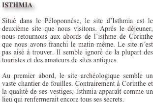 ISTHMIA

Situé dans le Péloponnèse, le site d’Isthmia est le deuxième site que nous visitons. Après le déjeuner, nous retournons aux abords de l’isthme de Corinthe que nous avons franchi le matin même. Le site n’est pas aisé à trouver. Il semble ignoré de la plupart des touristes et des amateurs de sites antiques.  Au premier abord, le site archéologique semble un vaste chantier de fouilles. Contrairement à Corinthe et la qualité de ses vestiges, Isthmia apparaît comme un lieu qui renfermerait encore tous ses secrets.